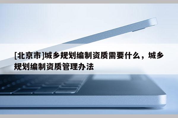 [北京市]城鄉(xiāng)規(guī)劃編制資質(zhì)需要什么，城鄉(xiāng)規(guī)劃編制資質(zhì)管理辦法