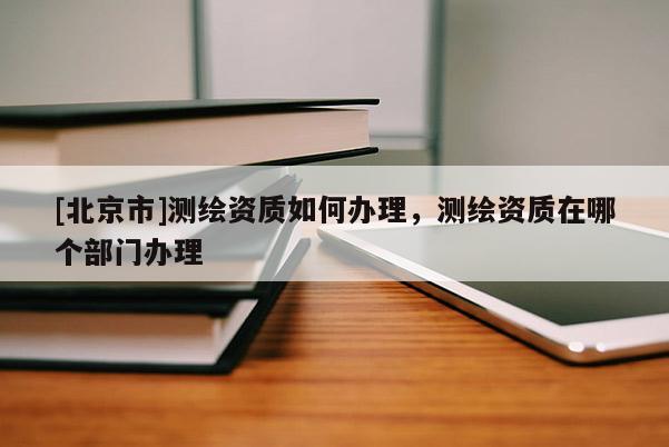 [北京市]測繪資質如何辦理，測繪資質在哪個部門辦理