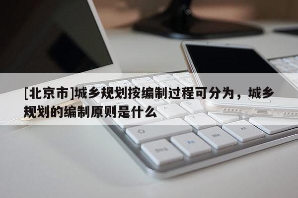 [北京市]城鄉規劃按編制過程可分為，城鄉規劃的編制原則是什么