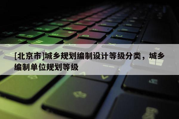 [北京市]城鄉規劃編制設計等級分類，城鄉編制單位規劃等級