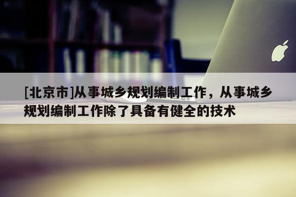 [北京市]從事城鄉規劃編制工作，從事城鄉規劃編制工作除了具備有健全的技術
