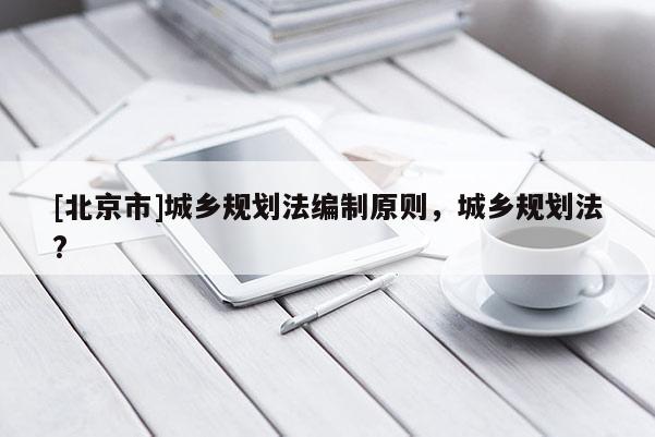 [北京市]城鄉(xiāng)規(guī)劃法編制原則，城鄉(xiāng)規(guī)劃法?