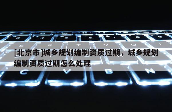 [北京市]城鄉規劃編制資質過期，城鄉規劃編制資質過期怎么處理