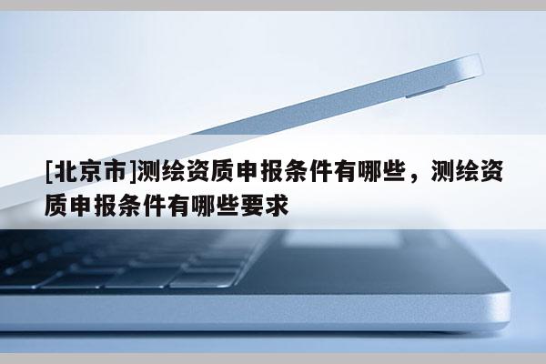 [北京市]測繪資質申報條件有哪些，測繪資質申報條件有哪些要求
