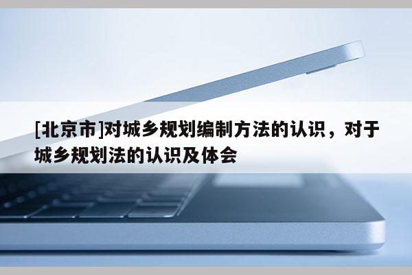 [北京市]對(duì)城鄉(xiāng)規(guī)劃編制方法的認(rèn)識(shí)，對(duì)于城鄉(xiāng)規(guī)劃法的認(rèn)識(shí)及體會(huì)