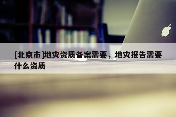 [北京市]地災資質備案需要，地災報告需要什么資質