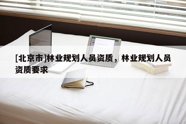 [北京市]林業(yè)規(guī)劃人員資質(zhì)，林業(yè)規(guī)劃人員資質(zhì)要求