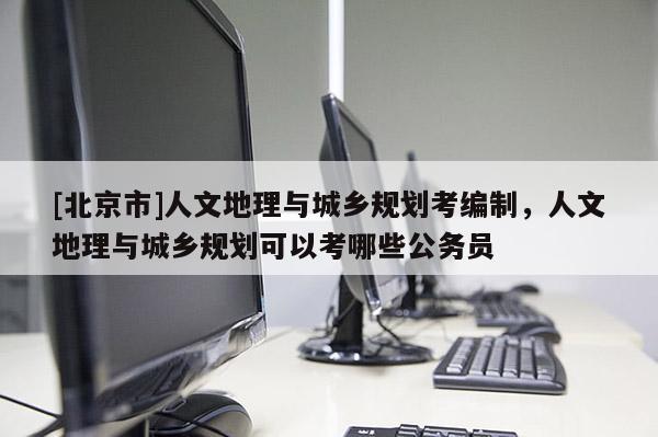 [北京市]人文地理與城鄉規劃考編制，人文地理與城鄉規劃可以考哪些公務員