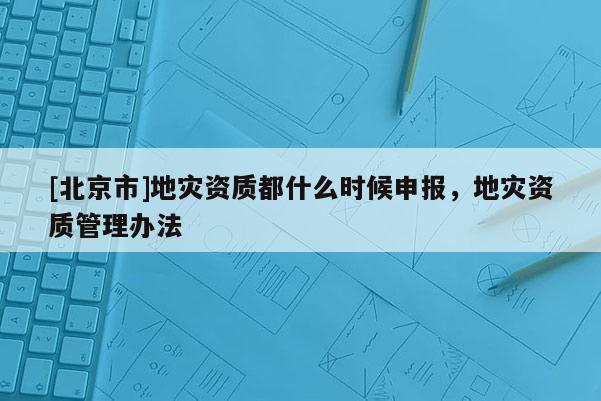 [北京市]地災資質都什么時候申報，地災資質管理辦法