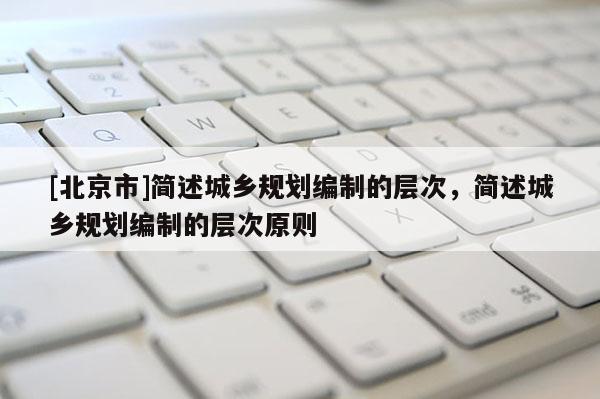 [北京市]簡述城鄉規劃編制的層次，簡述城鄉規劃編制的層次原則