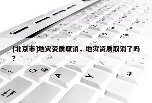 [北京市]地災(zāi)資質(zhì)取消，地災(zāi)資質(zhì)取消了嗎?