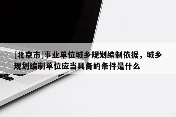 [北京市]事業單位城鄉規劃編制依據，城鄉規劃編制單位應當具備的條件是什么