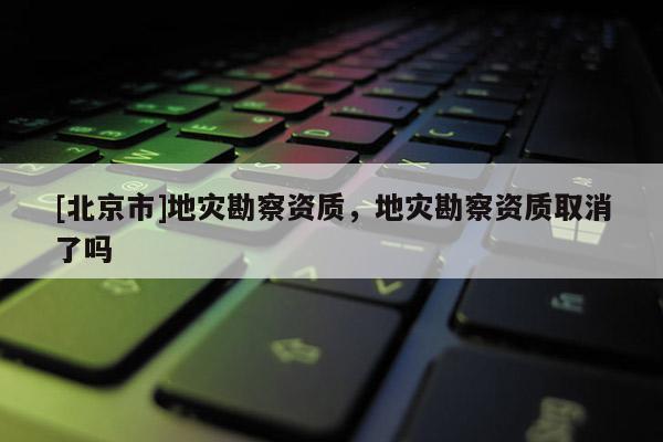 [北京市]地災勘察資質，地災勘察資質取消了嗎