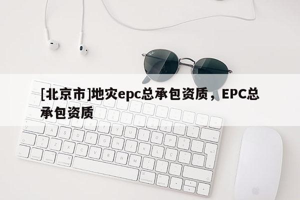 [北京市]地災epc總承包資質(zhì)，EPC總承包資質(zhì)