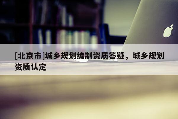 [北京市]城鄉(xiāng)規(guī)劃編制資質(zhì)答疑，城鄉(xiāng)規(guī)劃資質(zhì)認(rèn)定