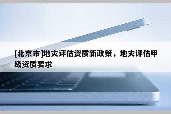 [北京市]地災(zāi)評(píng)估資質(zhì)新政策，地災(zāi)評(píng)估甲級(jí)資質(zhì)要求