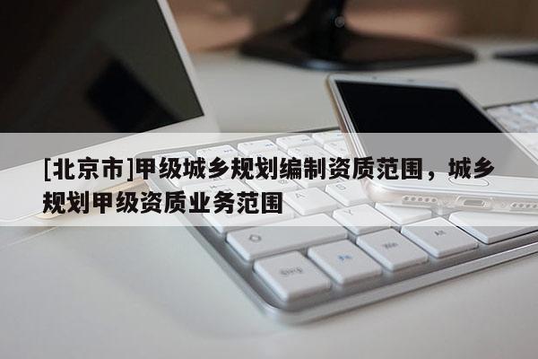 [北京市]甲級城鄉規劃編制資質范圍，城鄉規劃甲級資質業務范圍