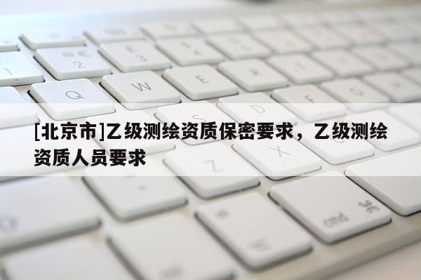 [北京市]乙級測繪資質保密要求，乙級測繪資質人員要求