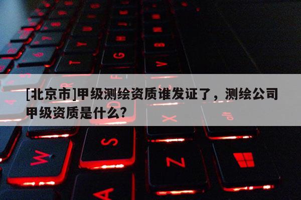 [北京市]甲級測繪資質(zhì)誰發(fā)證了，測繪公司甲級資質(zhì)是什么?