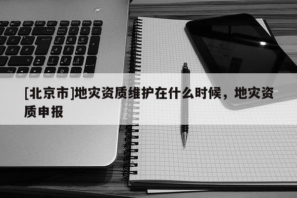 [北京市]地災資質維護在什么時候，地災資質申報