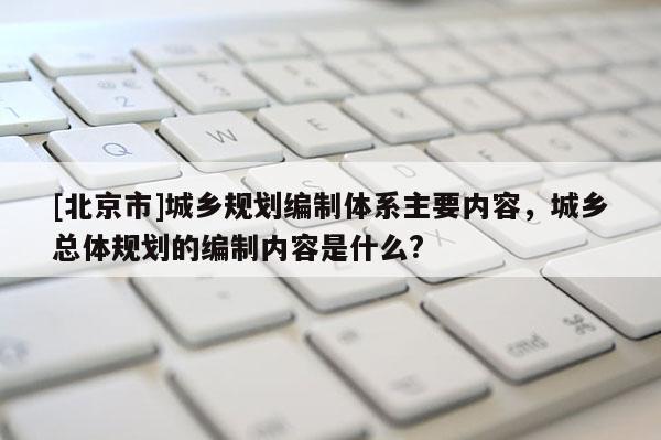 [北京市]城鄉規劃編制體系主要內容，城鄉總體規劃的編制內容是什么?