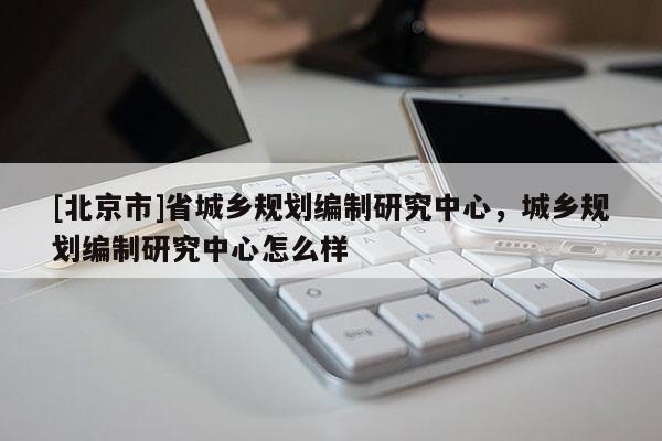 [北京市]省城鄉規劃編制研究中心，城鄉規劃編制研究中心怎么樣