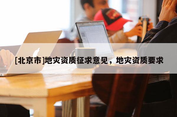 [北京市]地災(zāi)資質(zhì)征求意見，地災(zāi)資質(zhì)要求