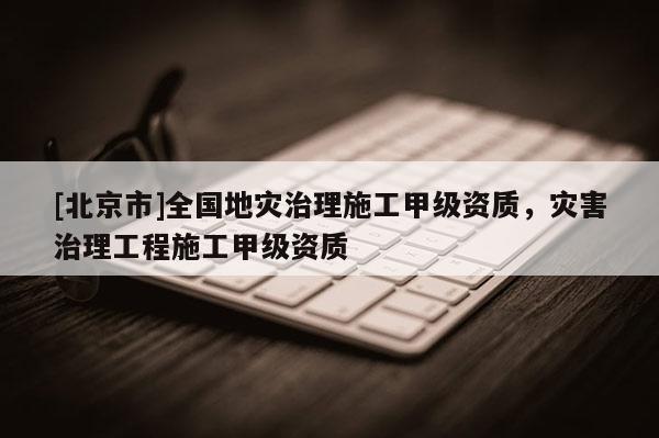 [北京市]全國地災治理施工甲級資質，災害治理工程施工甲級資質