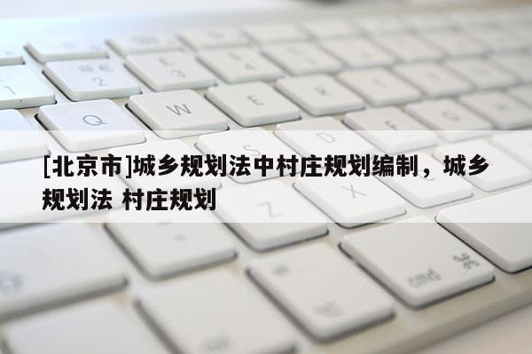 [北京市]城鄉規劃法中村莊規劃編制，城鄉規劃法 村莊規劃