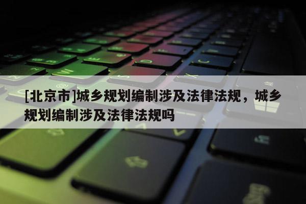 [北京市]城鄉規劃編制涉及法律法規，城鄉規劃編制涉及法律法規嗎