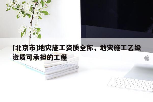 [北京市]地災施工資質全稱，地災施工乙級資質可承擔的工程