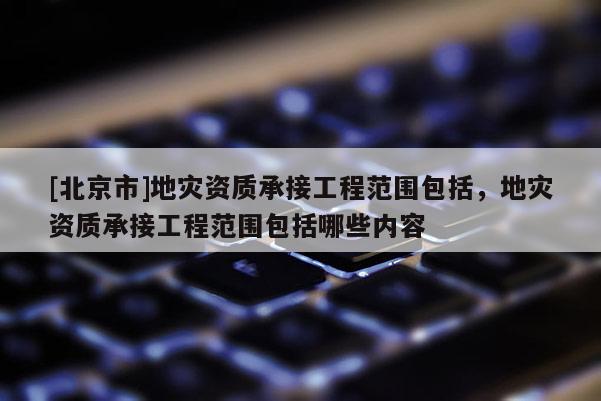 [北京市]地災資質承接工程范圍包括，地災資質承接工程范圍包括哪些內容
