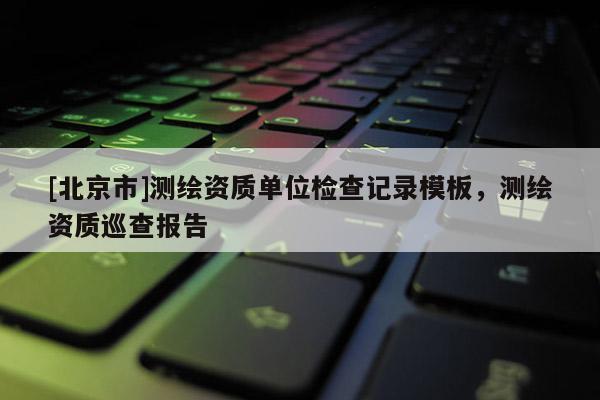 [北京市]測(cè)繪資質(zhì)單位檢查記錄模板，測(cè)繪資質(zhì)巡查報(bào)告