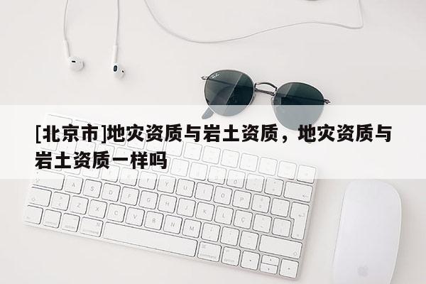 [北京市]地災資質與巖土資質，地災資質與巖土資質一樣嗎
