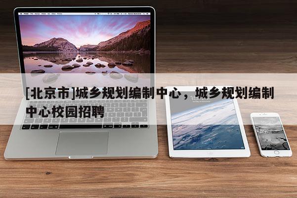 [北京市]城鄉規劃編制中心，城鄉規劃編制中心校園招聘