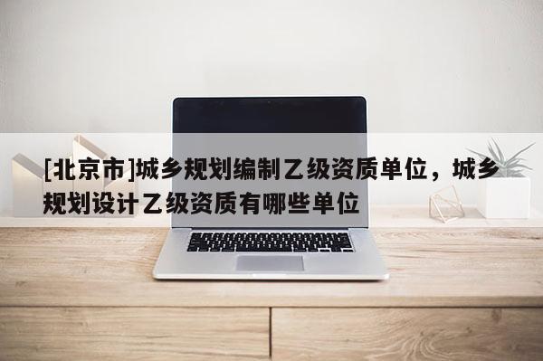 [北京市]城鄉規劃編制乙級資質單位，城鄉規劃設計乙級資質有哪些單位