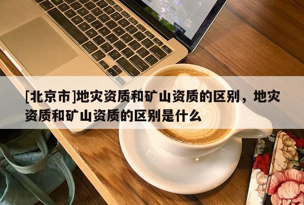 [北京市]地災資質和礦山資質的區別，地災資質和礦山資質的區別是什么