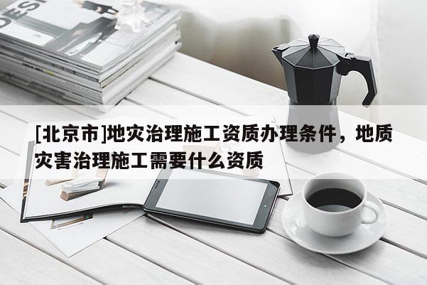 [北京市]地災(zāi)治理施工資質(zhì)辦理條件，地質(zhì)災(zāi)害治理施工需要什么資質(zhì)