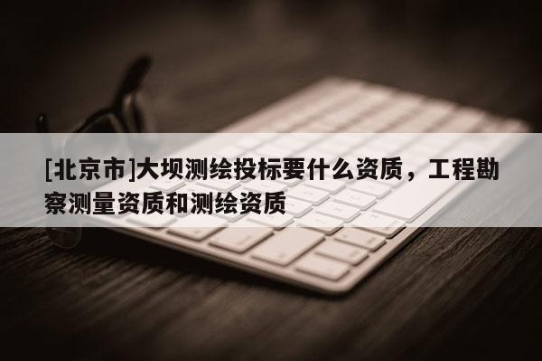 [北京市]大壩測(cè)繪投標(biāo)要什么資質(zhì)，工程勘察測(cè)量資質(zhì)和測(cè)繪資質(zhì)