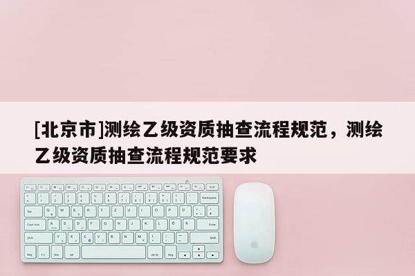 [北京市]測繪乙級資質抽查流程規范，測繪乙級資質抽查流程規范要求
