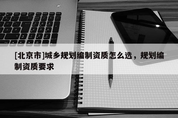 [北京市]城鄉(xiāng)規(guī)劃編制資質(zhì)怎么選，規(guī)劃編制資質(zhì)要求