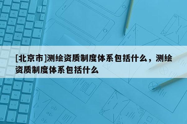 [北京市]測繪資質制度體系包括什么，測繪資質制度體系包括什么