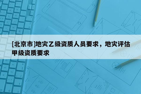 [北京市]地災(zāi)乙級(jí)資質(zhì)人員要求，地災(zāi)評(píng)估甲級(jí)資質(zhì)要求