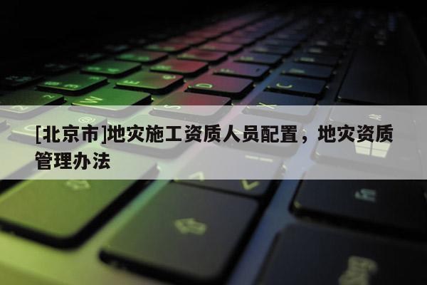 [北京市]地災(zāi)施工資質(zhì)人員配置，地災(zāi)資質(zhì)管理辦法
