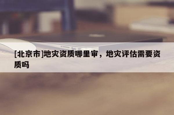 [北京市]地災資質哪里審，地災評估需要資質嗎