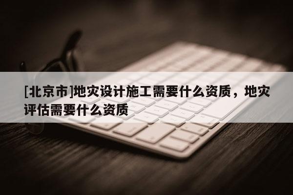 [北京市]地災(zāi)設(shè)計施工需要什么資質(zhì)，地災(zāi)評估需要什么資質(zhì)