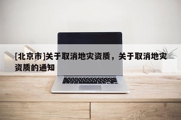 [北京市]關(guān)于取消地災(zāi)資質(zhì)，關(guān)于取消地災(zāi)資質(zhì)的通知
