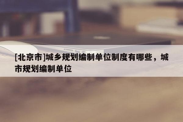 [北京市]城鄉規劃編制單位制度有哪些，城市規劃編制單位