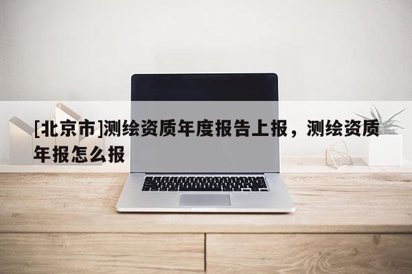 [北京市]測(cè)繪資質(zhì)年度報(bào)告上報(bào)，測(cè)繪資質(zhì)年報(bào)怎么報(bào)