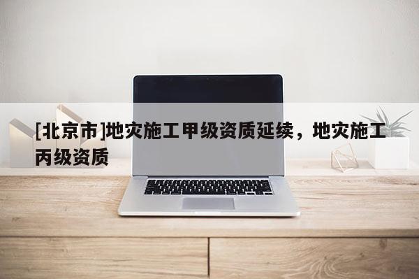 [北京市]地災施工甲級資質延續，地災施工丙級資質